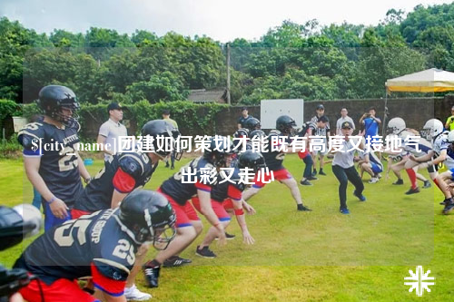 宜宾团建如何策划才能既有高度又接地气出彩又走心